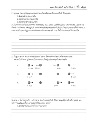 แผนการจัดการเรียนรู้ รายวิชา ฟิสิกส์ 2 หน้า 66
29. ลูกกลม 2 ลูกชนกันและกระดอนออกจากกัน จงพิจารณาข้อความต่อไปนี้ ข้อใดถูกต้อง
1. โมเมนตัมของระบบคงตัว
2. พลังงานจลน์ของระบบคงตัว
3. พลังงานรวมของระบบคงตัว
30. ในการทดลองเกี่ยวกับการชนของรถทดลอง 2 คัน A และ B บนพื้นราบไม่มีแรงเสียดทาน รถ A มีมวล 0.5
กิโลกรัม วิ่งเข้าชนรถ B ซึ่งอยู่กับที่ ภายหลังชนรถทั้งสองเคลื่อนที่ติดไปด้วยกัน โดยแถบกระดาษที่ติดไว้กับรถ A
และผ่านเครื่องเคาะสัญญาณเวลาจะมีลักษณะดังแถบกระดาษนี้ รถ B ที่ใช้ในการทดลองนี้ มีมวลเท่าใด
………………………………………………………………………………………………………..………………………………………………………
………………………………………………………………………………………………………..………………………………………………………
………………………………………………………………………………………………………..………………………………………………………
………………………………………………………………………………………………………..………………………………………………………
………………………………………………………………………………………………………..………………………………………………………
31. ในรูป ก ข และ ค แสดงการชนของมวล 2 มวล ซึ่งขนาดบอกด้วยตัวเลขในวงกลม และมี
หน่วยเป็นกิโลกรัม รูปไหนจะเป็นการชนแบบยืดหยุ่นอย่างสมบูรณ์ เพราะเหตุใด
ก. 5 3 5 3
6 m/s 10 m/s 3 m/s 5 m/s
ข. 3 3 3 3
5 m/s 5 m/s
ค. 6 3 6 3
6 m/s 2 m/s 8 m/s
………………………………………………………………………………………………………..………………………………………………………
………………………………………………………………………………………………………..………………………………………………………
………………………………………………………………………………………………………..………………………………………………………
………………………………………………………………………………………………………..………………………………………………………
32. มวล m วิ่งด้วยความเร็ว v เข้าชนมวล 5 m ซึ่งหยุดอยู่กับที่ ถ้าในการชนไม่มีการเสียพลังงานจลน์ และ
หลังจากชนแล้วมวลทั้งสองต่างเคลื่อนที่ได้โดยอิสระ จงหาว่า
ก. มวลที่ถูกชนจะเคลื่อนที่ด้วยความเร็วเท่าไร
………………………………………………………………………………………………………..………………………………………………………
………………………………………………………………………………………………………..………………………………………………………
………………………………………………………………………………………………………..………………………………………………………
………………………………………………………………………………………………………..………………………………………………………
………………………………………………………………………………………………………..………………………………………………………
 