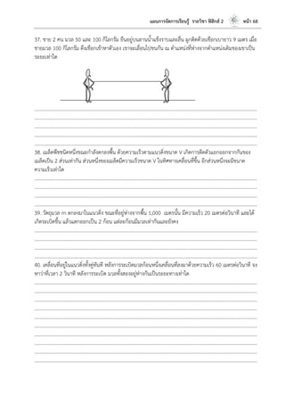 แผนการจัดการเรียนรู้ รายวิชา ฟิสิกส์ 2 หน้า 68
37. ชาย 2 คน มวล 50 และ 100 กิโลกรัม ยืนอยู่บนลานน้าแข็งราบและลื่น ผูกติดด้วยเชือกเบายาว 9 เมตร เมื่อ
ชายมวล 100 กิโลกรัม ดึงเชือกเข้าหาตัวเอง เขาจะเลื่อนไปชนกัน ณ ตาแหน่งที่ห่างจากตาแหน่งเดิมของเขาเป็น
ระยะเท่าใด
………………………………………………………………………………………………………..………………………………………………………
………………………………………………………………………………………………………..………………………………………………………
………………………………………………………………………………………………………..………………………………………………………
………………………………………………………………………………………………………..………………………………………………………
………………………………………………………………………………………………………..………………………………………………………
38. เมล็ดพืชชนิดหนึ่งขณะกาลังตกลงพื้น ด้วยความเร็วตามแนวดิ่งขนาด V เกิดการดีดตัวแยกออกจากกันของ
เมล็ดเป็น 2 ส่วนเท่ากัน ส่วนหนึ่งของเมล็ดมีความเร็วขนาด V ในทิศทางเคลื่อนที่ขึ้น อีกส่วนหนึ่งจะมีขนาด
ความเร็วเท่าใด
………………………………………………………………………………………………………..………………………………………………………
………………………………………………………………………………………………………..………………………………………………………
………………………………………………………………………………………………………..………………………………………………………
………………………………………………………………………………………………………..………………………………………………………
39. วัตถุมวล m ตกลงมาในแนวดิ่ง ขณะที่อยู่ห่างจากพื้น 1,000 เมตรนั้น มีความเร็ว 20 เมตรต่อวินาที และได้
เกิดระเบิดขึ้น แล้วแตกออกเป็น 2 ก้อน แต่ละก้อนมีมวลเท่ากันและยังคง
………………………………………………………………………………………………………..………………………………………………………
………………………………………………………………………………………………………..………………………………………………………
………………………………………………………………………………………………………..………………………………………………………
………………………………………………………………………………………………………..………………………………………………………
40. เคลื่อนที่อยู่ในแนวดิ่งทั้งคู่ทันที หลังการระเบิดมวลก้อนหนึ่งเคลื่อนที่ลงมาด้วยความเร็ว 60 เมตรต่อวินาที จง
หาว่าที่เวลา 2 วินาที หลังการระเบิด มวลทั้งสองอยู่ห่างกันเป็นระยะทางเท่าใด
………………………………………………………………………………………………………..………………………………………………………
………………………………………………………………………………………………………..………………………………………………………
………………………………………………………………………………………………………..………………………………………………………
………………………………………………………………………………………………………..………………………………………………………
………………………………………………………………………………………………………..………………………………………………………
………………………………………………………………………………………………………..………………………………………………………
………………………………………………………………………………………………………..………………………………………………………
………………………………………………………………………………………………………..………………………………………………………
………………………………………………………………………………………………………..………………………………………………………
………………………………………………………………………………………………………..………………………………………………………
 