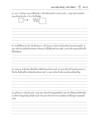แผนการจัดการเรียนรู้ รายวิชา ฟิสิกส์ 2 หน้า 69
41. มวล m วิ่งเข้าชน มวล M ที่ติดสปริงเบา มีค่าคงตัวของสปริง k ด้วยความเร็ว u ดังรูป พลังงานจลน์ของ
ระบบเป็นเท่าใด เมื่อ m กับ M ใกล้กันที่สุด
………………………………………………………………………………………………………..………………………………………………………
………………………………………………………………………………………………………..………………………………………………………
………………………………………………………………………………………………………..………………………………………………………
………………………………………………………………………………………………………..………………………………………………………
………………………………………………………………………………………………………..………………………………………………………
………………………………………………………………………………………………………..………………………………………………………
42. ช่างไม้ใช้ค้อนมวล 200 กรัม ตีตะปูมวล 2 กรัม ในแนวราบ โดยความเร็วของค้อนก่อนกระทบตะปูเป็น 10
เมตร ต่อวินาที และค้อนไม่กระดอนจากหัวตะปู ถ้าเนื้อไม้มีแรงต้านทานเฉลี่ย 1,000 นิวตัน ตะปูเจาะลึกในเนื้อ
ไม้กี่เซนติเมตร
………………………………………………………………………………………………………..………………………………………………………
………………………………………………………………………………………………………..………………………………………………………
………………………………………………………………………………………………………..………………………………………………………
………………………………………………………………………………………………………..………………………………………………………
………………………………………………………………………………………………………..………………………………………………………
43. มวลขนาด 8 กิโลกรัม เคลื่อนที่ไปทางทิศตัววันออกด้วยความเร็ว 20 เมตร ต่อวินาที ไปชนกับมวลขนาด 2
กิโลกรัม ที่เคลื่อนที่ไปทางทิศตะวันตกด้วยความเร็ว 10 เมตร ต่อวินาที พลังงานจลน์รวมเปลี่ยนไปกี่จูล
………………………………………………………………………………………………………..………………………………………………………
………………………………………………………………………………………………………..………………………………………………………
………………………………………………………………………………………………………..………………………………………………………
………………………………………………………………………………………………………..………………………………………………………
………………………………………………………………………………………………………..………………………………………………………
………………………………………………………………………………………………………..………………………………………………………
44. ลูกปืนมวล 4 กรัม มีความเร็ว 1,000 เมตร ต่อวินาที ยิงทะลุแผ่นไม้หนัก 600 กรัม ที่ห้อยแขวนไว้ด้วยเชือก
ยาวหลังจากทะลุแผ่นไม้ ลูกปืนมีความเร็ว 400 เมตร ต่อวินาที จงหาว่าแท่งไม้จะแกว่งขึ้นไปสูงจากจุดหยุดนิ่ง
เท่าใด
………………………………………………………………………………………………………..………………………………………………………
………………………………………………………………………………………………………..………………………………………………………
………………………………………………………………………………………………………..………………………………………………………
………………………………………………………………………………………………………..………………………………………………………
………………………………………………………………………………………………………..………………………………………………………
 