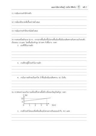 แผนการจัดการเรียนรู้ รายวิชา ฟิสิกส์ 2 หน้า 7
11. กรณีแรงกระทามีค่าคงตัว
………………………………………………………………………………………………………..………………………………………………………
………………………………………………………………………………………………………..………………………………………………………
12. กรณีแรงมีขนาดเพิ่มขึ้นอย่างสม่าเสมอ
………………………………………………………………………………………………………..………………………………………………………
………………………………………………………………………………………………………..………………………………………………………
13. กรณีแรงกระทามีขนาดไม่สม่าเสมอ
………………………………………………………………………………………………………..………………………………………………………
………………………………………………………………………………………………………..………………………………………………………
14. ชายคนหนึ่งผลักมวล 50 กก. จากปลายพื้นเอียงขึ้นไปตามพื้นเอียงที่ไม่มีแรงเสียดทานด้วยความเร็วทรงตัว
เป็นระยะ 1.6 เมตร โดยพื้นเอียงทามุม 30 องศา กับพื้นราบ จงหา
ก. แรงที่ใช้ในการผลัก
………………………………………………………………………………………………………..………………………………………………………
………………………………………………………………………………………………………..………………………………………………………
………………………………………………………………………………………………………..………………………………………………………
………………………………………………………………………………………………………..………………………………………………………
ข. งานที่ชายผู้นี้กระทาในการผลัก
………………………………………………………………………………………………………..………………………………………………………
………………………………………………………………………………………………………..………………………………………………………
………………………………………………………………………………………………………..………………………………………………………
………………………………………………………………………………………………………..………………………………………………………
ค. งานในการผลักจะเป็นเท่าใด ถ้าพื้นเอียงมีแรงเสียดทาน 60 นิวตัน
………………………………………………………………………………………………………..………………………………………………………
………………………………………………………………………………………………………..………………………………………………………
………………………………………………………………………………………………………..………………………………………………………
………………………………………………………………………………………………………..………………………………………………………
16. กราฟระหว่างแรงกันการเคลื่อนที่ไปตามพื้นที่ราบลื่นของวัตถุเป็นดังรูป จงหา
F (N)
10
5
0 1 2 3 4 S(m)
ก. งานที่กระทาโดยแรงที่เคลื่อนที่มวลไปตามทางเป็นระยะเท่ากับ 4.0 เมตร
……………………………………………………………………………………………………..…………………………………………………………
……………………………………………………………………………………………………..…………………………………………………………
……………………………………………………………………………………………………..…………………………………………………………
 