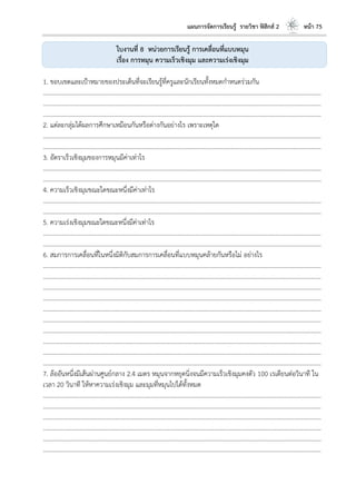 แผนการจัดการเรียนรู้ รายวิชา ฟิสิกส์ 2 หน้า 75
ใบงานที่ 8 หน่วยการเรียนรู้ การเคลื่อนที่แบบหมุน
เรื่อง การหมุน ความเร็วเชิงมุม และความเร่งเชิงมุม
1. ขอบเขตและเป้าหมายของประเด็นที่จะเรียนรู้ที่ครูและนักเรียนทั้งหมดกาหนดร่วมกัน
………………………………………………………………………………………………………..………………………………………………………
………………………………………………………………………………………………………..………………………………………………………
………………………………………………………………………………………………………..………………………………………………………
2. แต่ละกลุ่มได้ผลการศึกษาเหมือนกันหรือต่างกันอย่างไร เพราะเหตุใด
………………………………………………………………………………………………………..………………………………………………………
………………………………………………………………………………………………………..………………………………………………………
3. อัตราเร็วเชิงมุมของการหมุนมีค่าเท่าไร
………………………………………………………………………………………………………..………………………………………………………
………………………………………………………………………………………………………..………………………………………………………
4. ความเร็วเชิงมุมขณะใดขณะหนึ่งมีค่าเท่าไร
………………………………………………………………………………………………………..………………………………………………………
………………………………………………………………………………………………………..………………………………………………………
5. ความเร่งเชิงมุมขณะใดขณะหนึ่งมีค่าเท่าไร
………………………………………………………………………………………………………..………………………………………………………
………………………………………………………………………………………………………..………………………………………………………
6. สมการการเคลื่อนที่ในหนึ่งมิติกับสมการการเคลื่อนที่แบบหมุนคล้ายกันหรือไม่ อย่างไร
………………………………………………………………………………………………………..………………………………………………………
………………………………………………………………………………………………………..………………………………………………………
………………………………………………………………………………………………………..………………………………………………………
………………………………………………………………………………………………………..………………………………………………………
………………………………………………………………………………………………………..………………………………………………………
………………………………………………………………………………………………………..………………………………………………………
………………………………………………………………………………………………………..………………………………………………………
………………………………………………………………………………………………………..………………………………………………………
………………………………………………………………………………………………………..………………………………………………………
………………………………………………………………………………………………………..………………………………………………………
7. ล้ออันหนึ่งมีเส้นผ่านศูนย์กลาง 2.4 เมตร หมุนจากหยุดนิ่งจนมีความเร็วเชิงมุมคงตัว 100 เรเดียนต่อวินาที ใน
เวลา 20 วินาที ให้หาความเร่งเชิงมุม และมุมที่หมุนไปได้ทั้งหมด
………………………………………………………………………………………………………..………………………………………………………
………………………………………………………………………………………………………..………………………………………………………
………………………………………………………………………………………………………..………………………………………………………
………………………………………………………………………………………………………..………………………………………………………
………………………………………………………………………………………………………..………………………………………………………
………………………………………………………………………………………………………..………………………………………………………
 