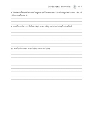 แผนการจัดการเรียนรู้ รายวิชา ฟิสิกส์ 2 หน้า 76
8. ถ้าประชากรทั้งหมดบนโลก อพยพไปอยู่ที่บริเวณขั้วโลกเหนือและใต้ เวลาที่โลกหมุนรอบตัวเองครบ 1 รอบ จะ
เปลี่ยนแปลงหรือไม่อย่างไร
………………………………………………………………………………………………………..………………………………………………………
………………………………………………………………………………………………………..………………………………………………………
………………………………………………………………………………………………………..………………………………………………………
9. แนวคิดในการนาความเข้าใจเรื่องการหมุน ความเร็วเชิงมุม และความเร่งเชิงมุมไปใช้ประโยชน์
………………………………………………………………………………………………………..………………………………………………………
………………………………………………………………………………………………………..………………………………………………………
………………………………………………………………………………………………………..………………………………………………………
………………………………………………………………………………………………………..………………………………………………………
………………………………………………………………………………………………………..………………………………………………………
………………………………………………………………………………………………………..………………………………………………………
………………………………………………………………………………………………………..………………………………………………………
10. สรุปเกี่ยวกับการหมุน ความเร็วเชิงมุม และความเร่งเชิงมุม
………………………………………………………………………………………………………..………………………………………………………
………………………………………………………………………………………………………..………………………………………………………
………………………………………………………………………………………………………..………………………………………………………
………………………………………………………………………………………………………..………………………………………………………
………………………………………………………………………………………………………..………………………………………………………
………………………………………………………………………………………………………..………………………………………………………
………………………………………………………………………………………………………..………………………………………………………
………………………………………………………………………………………………………..………………………………………………………
………………………………………………………………………………………………………..………………………………………………………
………………………………………………………………………………………………………..………………………………………………………
………………………………………………………………………………………………………..………………………………………………………
 
