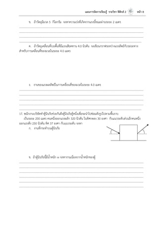 แผนการจัดการเรียนรู้ รายวิชา ฟิสิกส์ 2 หน้า 8
ข. ถ้าวัตถุมีมวล 5 กิโลกรัม จงหาความเร่งที่เกิดจากแรงนี้ขณะผ่านระยะ 2 เมตร
……………………………………………………………………………………………………..…………………………………………………………
……………………………………………………………………………………………………..…………………………………………………………
……………………………………………………………………………………………………..…………………………………………………………
……………………………………………………………………………………………………..………………………………………………………
ค. ถ้าวัตถุเคลื่อนที่บนพื้นที่มีแรงเสียดทาน 4.0 นิวตัน จงเขียนกราฟระหว่างแรงลัพธ์กับระยะทาง
สาหรับการเคลื่อนที่ของมวลในระยะ 4.0 เมตร
ง. งานของแรงผลลัพธ์ในการเคลื่อนที่ของมวลในระยะ 4.0 เมตร
………………………………………………………………………………………………………..………………………………………………………
……………………………………………………………………………………………………..…………………………………………………………
……………………………………………………………………………………………………..…………………………………………………………
……………………………………………………………………………………………………..…………………………………………………………
……………………………………………………………………………………………………..………………………………………………………
17. พนักงานบริษัททาตู้นิรภัยช่วยกันดึงตู้นิรภัยตู้หนึ่งเพื่อจะนาไปซ่อมดังรูปไปตามพื้นราบ
เป็นระยะ 200 เมตร คนหนึ่งออกแรงผลัก 320 นิวตัน ในทิศกดลง 30 องศา กับแนวระดับส่วนอีกคนหนึ่ง
ออกแรงดึง 250 นิวตัน ทิศ 37 องศา กับแนวระดับ จงหา
ก. งานที่กระทาบนตู้นิรภัย
ข. ถ้าตู้นิรภัยนี้มีน้าหนัก w จงหางานเนื่องจากน้าหนักของตู้
………………………………………………………………………………………………………..………………………………………………………
……………………………………………………………………………………………………..…………………………………………………………
……………………………………………………………………………………………………..…………………………………………………………
………………………………………………………………………………………………………..………………………………………………………
……………………………………………………………………………………………………..…………………………………………………………
……………………………………………………………………………………………………..…………………………………………………………
 