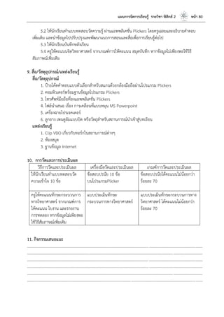 แผนการจัดการเรียนรู้ รายวิชา ฟิสิกส์ 2 หน้า 80
5.2 ให้นักเรียนทาแบบทดสอบวัดความรู้ ผ่านแอพพลิเคชั่น Plickers โดยครูเฉลยและอธิบายคาตอบ
เพิ่มเติม และนาข้อมูลไปปรับปรุงและพัฒนาแนวการสอนและสื่อเพื่อการเรียนรู้ต่อไป
5.3 ให้นักเรียนบันทึกหลังเรียน
5.4 ครูให้คะแนนจิตวิทยาศาสตร์ จากเกณฑ์การให้คะแนน สมุดบันทึก หากข้อมูลไม่เพียงพอใช้วิธี
สัมภาษณ์เพิ่มเติม
9. สื่อ/วัสดุอุปกรณ์/แหล่งเรียนรู้
สื่อ/วัสดุอุปกรณ์
1. ป้ายโค้ดคาตอบแบบตัวเลือกสาหรับสแกนด้วยกล้องมือถือผ่านโปรแกรม Plickers
2. คอมพิวเตอร์พร้อมฐานข้อมูลโปรแกรม Plickers
3. โทรศัพท์มือถือที่ลงแอพพลิเคชัน Plickers
4. ไฟล์นาเสนอ เรื่อง การเคลือนที่แบบหมุน MS Powerpoint
5. เครื่องฉายโปรเจคเตอร์
6. ลูกยาง เพนดูลัมแบบปิด หรือวัตถุสาหรับสถานการณ์นาเข้าสู่บทเรียน
แหล่งเรียนรู้
1. Clip VDO เกี่ยวกับทอร์กในสถานการณ์ต่างๆ
2. ห้องสมุด
3. ฐานข้อมูล Internet
10. การวัดและการประเมินผล
วิธีการวัดและประเมินผล เครื่องมือวัดและประเมินผล เกณฑ์การวัดและประเมินผล
ให้นักเรียนทาแบบทดสอบวัด
ความเข้าใจ 10 ข้อ
ข้อสอบปรนัย 10 ข้อ
บนโปรแกรมPlicker
ข้อสอบปรนัยได้คะแนนไม่น้อยกว่า
ร้อยละ 70
ครูให้คะแนนทักษะกระบวนการ
ทางวิทยาศาสตร์ จากเกณฑ์การ
ให้คะแนน ใบงาน และรายงาน
การทดลอง หากข้อมูลไม่เพียงพอ
ใช้วิธีสัมภาษณ์เพิ่มเติม
แบบประเมินทักษะ
กระบวนการทางวิทยาศาสตร์
แบบประเมินทักษะกระบวนการทาง
วิทยาศาสตร์ ได้คะแนนไม่น้อยกว่า
ร้อยละ 70
11. กิจกรรมเสนอแนะ
....................................................................................................................................................................................
....................................................................................................................................................................................
....................................................................................................................................................................................
....................................................................................................................................................................................
....................................................................................................................................................................................
....................................................................................................................................................................................
 