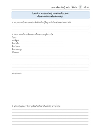 แผนการจัดการเรียนรู้ รายวิชา ฟิสิกส์ 2 หน้า 81
ใบงานที่ 9 หน่วยการเรียนรู้ การเคลื่อนที่แบบหมุน
เรื่อง ทอร์กกับการเคลื่อนที่แบบหมุน
1. ขอบเขตและเป้าหมายของประเด็นที่จะเรียนรู้ที่ครูและนักเรียนทั้งหมดกาหนดร่วมกัน
………………………………………………………………………………………………………..………………………………………………………
………………………………………………………………………………………………………..………………………………………………………
………………………………………………………………………………………………………..………………………………………………………
2. ผลการทดลองโมเมนต์ของความเฉื่อยจากเพนดูลัมแบบปิด
ปัญหา………………………………………………………………………………………………...
สมมติฐาน…………………………………………………………………………………………….
ตัวแปรต้น…………………………………………………………………………………………….
ตัวแปรตาม…………………………………………………………………………………………...
ตัวแปรควบคุม………………………………………………………………………………………..
วิธีทดลอง……………………………………………………………………………………………..
………………………………………………………………………………………………………..………………………………………………………
………………………………………………………………………………………………………..………………………………………………………
………………………………………………………………………………………………………..………………………………………………………
………………………………………………………………………………………………………..………………………………………………………
………………………………………………………………………………………………………..………………………………………………………
………………………………………………………………………………………………………..………………………………………………………
ผลการทดลอง
3. แต่ละกลุ่มได้ผลการศึกษาเหมือนกันหรือต่างกันอย่างไร เพราะเหตุใด
………………………………………………………………………………………………………..………………………………………………………
………………………………………………………………………………………………………..………………………………………………………
………………………………………………………………………………………………………..………………………………………………………
………………………………………………………………………………………………………..………………………………………………………
………………………………………………………………………………………………………..………………………………………………………
………………………………………………………………………………………………………..………………………………………………………
 