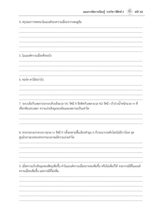 แผนการจัดการเรียนรู้ รายวิชา ฟิสิกส์ 2 หน้า 82
4. สรุปผลการทดลองโมเมนต์ของความเฉื่อยจากเพนดูลัม
………………………………………………………………………………………………………..………………………………………………………
………………………………………………………………………………………………………..………………………………………………………
………………………………………………………………………………………………………..………………………………………………………
………………………………………………………………………………………………………..………………………………………………………
………………………………………………………………………………………………………..………………………………………………………
………………………………………………………………………………………………………..………………………………………………………
5. โมเมนต์ความเฉื่อยคืออะไร
………………………………………………………………………………………………………..………………………………………………………
………………………………………………………………………………………………………..………………………………………………………
………………………………………………………………………………………………………..………………………………………………………
………………………………………………………………………………………………………..………………………………………………………
6. ทอร์ค หาได้อย่างไร
………………………………………………………………………………………………………..………………………………………………………
………………………………………………………………………………………………………..………………………………………………………
………………………………………………………………………………………………………..………………………………………………………
………………………………………………………………………………………………………..………………………………………………………
7. ระบบล้อกับเพลาประกอบด้วยล้อมวล M1 รัศมี R ยึดติดกับเพลามวล M2 รัศมี r ถ้าถ่วงน้าหนักมวล m ที่
เชือกพันรอบเพลา ความเร่งเชิงมุมของล้อและเพลาจะเป็นเท่าใด
………………………………………………………………………………………………………..………………………………………………………
………………………………………………………………………………………………………..………………………………………………………
………………………………………………………………………………………………………..………………………………………………………
8. ทรงกระบอกกลวงบางมวล m รัศมี R กลิ้งลงตามพื้นเอียงทามุม 0 กับระนาบระดับโดยไม่มีการไถล จุด
ศูนย์กลางมวลของทรงกระบอกจะมีความเร่งเท่าใด
………………………………………………………………………………………………………..………………………………………………………
………………………………………………………………………………………………………..………………………………………………………
………………………………………………………………………………………………………..………………………………………………………
………………………………………………………………………………………………………..………………………………………………………
………………………………………………………………………………………………………..………………………………………………………
9. เมื่อความเร็วเชิงมุมของสัตถุเพิ่มขึ้น ค่าโมเมนต์ความเฉื่อยอาจจะเพิ่มขึ้น หรือไม่เพิ่มก็ได้ จงยกกรณีที่โมเมนต์
ความเฉื่อยเพิ่มขึ้น และกรณีที่ไม่เพิ่ม
………………………………………………………………………………………………………..………………………………………………………
………………………………………………………………………………………………………..………………………………………………………
………………………………………………………………………………………………………..………………………………………………………
………………………………………………………………………………………………………..………………………………………………………
………………………………………………………………………………………………………..………………………………………………………
………………………………………………………………………………………………………..………………………………………………………
 