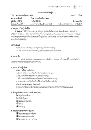 แผนการจัดการเรียนรู้ รายวิชา ฟิสิกส์ 2 หน้า 84
แผนการจัดการเรียนรู้ที่ 10
เรื่อง พลังงานจลน์ของการหมุน เวลา 3 ชั่วโมง
หน่วยการเรียนที่ 3 เรื่อง การเคลื่อนที่แบบหมุน
รหัสวิชา ว32201 รายวิชาฟิสิกส์ 2 2.0 หน่วยกิต
ชั้นมัธยมศึกษาปีที่ 5 กลุ่มสาระการเรียนรู้วิทยาศาสตร์ ครูผู้สอน นางสาววิจิตตา อาไพจิตต์
มาตรฐานการเรียนรู้/ตัวชี้วัด
มาตรฐาน ว 8.1 ใช้กระบวนการทางวิทยาศาสตร์และจิตวิทยาศาสตร์ในการสืบเสาะหาความรู้ การ
แก้ปัญหา รู้ว่าปรากฏการณ์ทางธรรมชาติที่เกิดขึ้นส่วนใหญ่มีรูปแบบที่แน่นอน สามารถอธิบายและตรวจสอบได้
ภายใต้ข้อมูลและเครื่องมือที่มีอยู่ในช่วงเวลานั้นๆ เข้าใจว่า วิทยาศาสตร์ เทคโนโลยี สังคม และสิ่งแวดล้อมมี
ความเกี่ยวข้องสัมพันธ์กัน
ผลการเรียนรู้
9. อธิบายโมเมนตัมเชิงมุม และกฎการอนุรักษ์โมเมนตัมเชิงมุม
10. อธิบายพลังงานจลน์ของการหมุนของวัตถุที่มีการเคลื่อนที่แบบหมุน
1. สาระสาคัญ
แต่ละมวลย่อยของการหมุนแบบวงกลมจะมีพลังงานจลน์ย่อย พลังงานจลน์ทั้งหมดมีค่าเท่ากับ
ผลรวมของพลังงานจลน์ย่อยทุกมวลย่อยรวมกัน
2. สาระการเรียนรู้/เนื้อหา
ด้านความรู้ (Knowledge)
1. สืบค้น อภิปราย และเกี่ยวกับพลังงานจลน์ของการหมุน
2. อธิบายความหมายของพลังงานจลน์ของการหมุน
3. อธิบายความสัมพันธ์ของมวลย่อยกับพลังงานจลน์ของการหมุน
4. นาความรู้ความเข้าใจเกี่ยวกับไปใช้ประโยชน์ในชีวิตประจาวัน
ด้านทักษะ/กระบวนการ (Process)
5.ออกแบบเครื่องมือเครื่องใช้หรือของเล่นจากหลักการของทอร์กกับการเคลื่อนที่แบบหมุน
3. ด้านคุณลักษณะอันพึงประสงค์ (Attitude)
 อยู่อย่างพอเพียง
 ซื่อสัตย์สุจริต
 มุ่งมั่นในการทางาน
 มีวินัย
 ใฝ่เรียนรู้
4. ด้านสมรรถนะสาคัญของผู้เรียน
 ความสามารถในการสื่อสาร
 ความสามารถในการคิด
 ความสามารถในการแก้ปัญหา
 