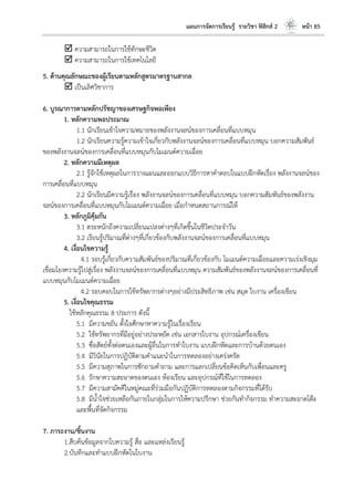 แผนการจัดการเรียนรู้ รายวิชา ฟิสิกส์ 2 หน้า 85
 ความสามารถในการใช้ทักษะชีวิต
 ความสามารถในการใช้เทคโนโลยี
5. ด้านคุณลักษณะของผู้เรียนตามหลักสูตรมาตรฐานสากล
 เป็นเลิศวิชาการ
6. บูรณาการตามหลักปรัชญาของเศรษฐกิจพอเพียง
1. หลักความพอประมาณ
1.1 นักเรียนเข้าใจความหมายของพลังงานจลน์ของการเคลื่อนที่แบบหมุน
1.2 นักเรียนความรู้ความเข้าใจเกี่ยวกับพลังงานจลน์ของการเคลื่อนที่แบบหมุน บอกความสัมพันธ์
ของพลังงานจลน์ของการเคลื่อนที่แบบหมุนกับโมเมนต์ความเฉื่อย
2. หลักความมีเหตุผล
2.1 รู้จักใช้เหตุผลในการวางแผนและออกแบบวิธีการหาคาตอบในแบบฝึกหัดเรื่อง พลังงานจลน์ของ
การเคลื่อนที่แบบหมุน
2.2 นักเรียนมีความรู้เรื่อง พลังงานจลน์ของการเคลื่อนที่แบบหมุน บอกความสัมพันธ์ของพลังงาน
จลน์ของการเคลื่อนที่แบบหมุนกับโมเมนต์ความเฉื่อย เมื่อกาหนดสถานการณ์ให้
3. หลักภูมิคุ้มกัน
3.1 ตระหนักถึงความเปลี่ยนแปลงต่างๆที่เกิดขึ้นในชีวิตประจาวัน
3.2 เรียนรู้ปริมาณที่ต่างๆที่เกี่ยวข้องกับพลังงานจลน์ของการเคลื่อนที่แบบหมุน
4. เงื่อนไขความรู้
4.1 รอบรู้เกี่ยวกับความสัมพันธ์ของปริมาณที่เกี่ยวข้องกับ โมเมนต์ความเฉื่อยและความเร่งเชิงมุม
เชื่อมโยงความรู้ไปสู่เรื่อง พลังงานจลน์ของการเคลื่อนที่แบบหมุน ความสัมพันธ์ของพลังงานจลน์ของการเคลื่อนที่
แบบหมุนกับโมเมนต์ความเฉื่อย
4.2 รอบคอบในการใช้ทรัพยากรต่างๆอย่างมีประสิทธิภาพ เช่น สมุด ใบงาน เครื่องเขียน
5. เงื่อนไขคุณธรรม
ใช้หลักคุณธรรม 8 ประการ ดังนี้
5.1 มีความขยัน ตั้งใจศึกษาหาความรู้ในเรื่องเรียน
5.2 ใช้ทรัพยากรที่มีอยู่อย่างประหยัด เช่น เอกสารใบงาน อุปกรณ์เครื่องเขียน
5.3 ซื่อสัตย์ทั้งต่อตนเองและผู้อื่นในการทาใบงาน แบบฝึกหัดและการบ้านด้วยตนเอง
5.4 มีวินัยในการปฏิบัติตามคาแนะนาในการทดลองอย่างเคร่งครัด
5.5 มีความสุภาพในการซักถามคาถาม และการแลกเปลี่ยนข้อคิดเห็นกับเพื่อนและครู
5.6 รักษาความสะอาดของตนเอง ห้องเรียน และอุปกรณ์ที่ใช้ในการทดลอง
5.7 มีความสามัคคีในหมู่คณะที่ร่วมมือกันปฏิบัติการทดลองตามกิจกรรมที่ได้รับ
5.8 มีน้าใจช่วยเหลือกันภายในกลุ่มในการให้ความปรึกษา ช่วยกันทากิจกรรม ทาความสะอาดโต๊ะ
และพื้นที่จัดกิจกรรม
7. ภาระงาน/ชิ้นงาน
1.สืบค้นข้อมูลจากใบความรู้ สื่อ และแหล่งเรียนรู้
2.บันทึกและทาแบบฝึกหัดในใบงาน
 