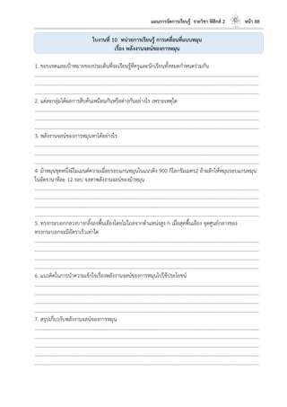 แผนการจัดการเรียนรู้ รายวิชา ฟิสิกส์ 2 หน้า 88
ใบงานที่ 10 หน่วยการเรียนรู้ การเคลื่อนที่แบบหมุน
เรื่อง พลังงานจลน์ของการหมุน
1. ขอบเขตและเป้าหมายของประเด็นที่จะเรียนรู้ที่ครูและนักเรียนทั้งหมดกาหนดร่วมกัน
………………………………………………………………………………………………………..………………………………………………………
………………………………………………………………………………………………………..………………………………………………………
………………………………………………………………………………………………………..………………………………………………………
2. แต่ละกลุ่มได้ผลการสืบค้นเหมือนกันหรือต่างกันอย่างไร เพราะเหตุใด
………………………………………………………………………………………………………..………………………………………………………
………………………………………………………………………………………………………..………………………………………………………
………………………………………………………………………………………………………..………………………………………………………
3. พลังงานจลน์ของการหมุนหาได้อย่างไร
………………………………………………………………………………………………………..………………………………………………………
………………………………………………………………………………………………………..………………………………………………………
………………………………………………………………………………………………………..………………………………………………………
4. ม้าหมุนชุดหนึ่งมีโมเมนต์ความเฉื่อยรอบแกนหมุนในแนวดิ่ง 900 กิโลกรัมเมตร2 ถ้าผลักให้หมุนรอบแกนหมุน
ในอัตรานาทีละ 12 รอบ จงหาพลังงานจลน์ของม้าหมุน
………………………………………………………………………………………………………..………………………………………………………
………………………………………………………………………………………………………..………………………………………………………
………………………………………………………………………………………………………..………………………………………………………
………………………………………………………………………………………………………..………………………………………………………
5. ทรงกระบอกกลวงบางกลิ้งลงพื้นเอียงโดยไม่ไถลจากตาแหน่งสูง h เมื่อสุดพื้นเอียง จุดศูนย์กลางของ
ทรงกระบอกจะมีอัตราเร็วเท่าใด
………………………………………………………………………………………………………..………………………………………………………
………………………………………………………………………………………………………..………………………………………………………
………………………………………………………………………………………………………..………………………………………………………
………………………………………………………………………………………………………..………………………………………………………
6. แนวคิดในการนาความเข้าใจเรื่องพลังงานจลน์ของการหมุนไปใช้ประโยชน์
………………………………………………………………………………………………………..………………………………………………………
………………………………………………………………………………………………………..………………………………………………………
………………………………………………………………………………………………………..………………………………………………………
………………………………………………………………………………………………………..………………………………………………………
7. สรุปเกี่ยวกับพลังงานจลน์ของการหมุน
………………………………………………………………………………………………………..………………………………………………………
………………………………………………………………………………………………………..………………………………………………………
………………………………………………………………………………………………………..………………………………………………………
………………………………………………………………………………………………………..………………………………………………………
………………………………………………………………………………………………………..………………………………………………………
 