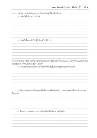 แผนการจัดการเรียนรู้ รายวิชา ฟิสิกส์ 2 หน้า 9
18. แรง 5 นิวตัน กระทาต่อวัตถุมวล 2.0 กิโลกรัมที่อยู่นิ่งให้เคลื่อนที่ จงหา
ก. งานที่เกิดขึ้นในเวลา 2.0 วินาที
………………………………………………………………………………………………………..………………………………………………………
……………………………………………………………………………………………………..…………………………………………………………
……………………………………………………………………………………………………..…………………………………………………………
………………………………………………………………………………………………………..………………………………………………………
……………………………………………………………………………………………………..…………………………………………………………
……………………………………………………………………………………………………..…………………………………………………………
………………………………………………………………………………………………………..………………………………………………………
ข. งานที่เกิดขึ้นระหว่างวินาทีที่ 9 และวินาทีที่ 10
………………………………………………………………………………………………………..………………………………………………………
……………………………………………………………………………………………………..…………………………………………………………
……………………………………………………………………………………………………..…………………………………………………………
………………………………………………………………………………………………………..………………………………………………………
……………………………………………………………………………………………………..…………………………………………………………
……………………………………………………………………………………………………..…………………………………………………………
19. รถบรรทุกมวล 5,000 กิโลกรัม เคลื่อนที่เป็นระยะทาง 100 เมตร ขึ้นบนถนนเอียง 10 องศากับแนวระดับด้วย
ความเร็วคงตัว (กาหนดให้ sin 10o = 0.174)
ก. จงหาแรงพยายามยังผลของเครื่องยนต์ที่ทาให้รถขึ้นได้หากไม่มีแรงเสียดทานภายใน
………………………………………………………………………………………………………..………………………………………………………
……………………………………………………………………………………………………..…………………………………………………………
……………………………………………………………………………………………………..…………………………………………………………
………………………………………………………………………………………………………..………………………………………………………
……………………………………………………………………………………………………..…………………………………………………………
……………………………………………………………………………………………………..…………………………………………………………
ข. ถ้ามีแรงเสียดทานภายในของรถที่ต่อต้านการเคลื่อนที่เท่ากับ 1,000 N จงหางานในการนารถบรรทุก
ขึ้นถนนนั้น
………………………………………………………………………………………………………..………………………………………………………
………………………………………………………………………………………………………..………………………………………………………
……………………………………………………………………………………………………..…………………………………………………………
……………………………………………………………………………………………………..…………………………………………………………
………………………………………………………………………………………………………..………………………………………………………
ค. ที่ระยะทาง 100 เมตร รถบรรทุกที่ระดับสูงขึ้นเท่าไรจากจุดเริ่มต้น
………………………………………………………………………………………………………..………………………………………………………
………………………………………………………………………………………………………..………………………………………………………
………………………………………………………………………………………………………..………………………………………………………
……………………………………………………………………………………………………..…………………………………………………………
……………………………………………………………………………………………………..…………………………………………………………
 