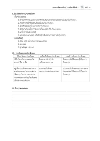 แผนการจัดการเรียนรู้ รายวิชา ฟิสิกส์ 2 หน้า 92
9. สื่อ/วัสดุอุปกรณ์/แหล่งเรียนรู้
สื่อ/วัสดุอุปกรณ์
1. ป้ายโค้ดคาตอบแบบตัวเลือกสาหรับสแกนด้วยกล้องมือถือผ่านโปรแกรม Plickers
2. คอมพิวเตอร์พร้อมฐานข้อมูลโปรแกรม Plickers
3. โทรศัพท์มือถือที่ลงแอพพลิเคชัน Plickers
4. ไฟล์นาเสนอ เรื่อง การเคลือนที่แบบหมุน MS Powerpoint
5. เครื่องฉายโปรเจคเตอร์
6. แท่งไม้รอบแกนหมุน หรือวัตถุสาหรับสถานการณ์นาเข้าสู่บทเรียน
แหล่งเรียนรู้
1. Clip VDO เกี่ยวกับการหมุนแบบต่างๆ
2. ห้องสมุด
3. ฐานข้อมูล Internet
10. การวัดและการประเมินผล
วิธีการวัดและประเมินผล เครื่องมือวัดและประเมินผล เกณฑ์การวัดและประเมินผล
ให้นักเรียนทาแบบทดสอบวัด
ความเข้าใจ 10 ข้อ
ข้อสอบปรนัย 10 ข้อ
บนโปรแกรมPlicker
ข้อสอบปรนัยได้คะแนนไม่น้อยกว่า
ร้อยละ 70
ครูให้คะแนนทักษะกระบวนการ
ทางวิทยาศาสตร์ จากเกณฑ์การ
ให้คะแนน ใบงาน และรายงาน
การทดลอง หากข้อมูลไม่เพียงพอ
ใช้วิธีสัมภาษณ์เพิ่มเติม
แบบประเมินทักษะ
กระบวนการทางวิทยาศาสตร์
แบบประเมินทักษะกระบวนการทาง
วิทยาศาสตร์ ได้คะแนนไม่น้อยกว่า
ร้อยละ 70
11. กิจกรรมเสนอแนะ
....................................................................................................................................................................................
....................................................................................................................................................................................
....................................................................................................................................................................................
....................................................................................................................................................................................
....................................................................................................................................................................................
....................................................................................................................................................................................
 