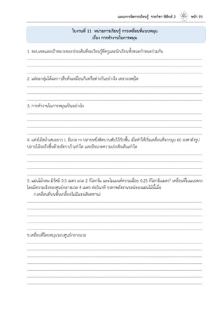 แผนการจัดการเรียนรู้ รายวิชา ฟิสิกส์ 2 หน้า 93
ใบงานที่ 11 หน่วยการเรียนรู้ การเคลื่อนที่แบบหมุน
เรื่อง การทางานในการหมุน
1. ขอบเขตและเป้าหมายของประเด็นที่จะเรียนรู้ที่ครูและนักเรียนทั้งหมดกาหนดร่วมกัน
………………………………………………………………………………………………………..………………………………………………………
………………………………………………………………………………………………………..………………………………………………………
………………………………………………………………………………………………………..………………………………………………………
2. แต่ละกลุ่มได้ผลการสืบค้นเหมือนกันหรือต่างกันอย่างไร เพราะเหตุใด
………………………………………………………………………………………………………..………………………………………………………
………………………………………………………………………………………………………..………………………………………………………
………………………………………………………………………………………………………..………………………………………………………
3. การทางานในการหมุนเป็นอย่างไร
………………………………………………………………………………………………………..………………………………………………………
………………………………………………………………………………………………………..………………………………………………………
………………………………………………………………………………………………………..………………………………………………………
………………………………………………………………………………………………………..………………………………………………………
4. แท่งไม้สม่าเสมอยาว L มีมวล m ปลายหนึ่งติดบานพับไว้กับพื้น เมื่อทาให้เริ่มเคลื่อนที่จากมุม 60 องศาดังรูป
ปลายไม้จะถึงพื้นด้วยอัตราเร็วเท่าใด และมีขนาดความเร่งเชิงเส้นเท่าใด
………………………………………………………………………………………………………..………………………………………………………
………………………………………………………………………………………………………..………………………………………………………
………………………………………………………………………………………………………..………………………………………………………
………………………………………………………………………………………………………..………………………………………………………
5. แผ่นไม้กลม มีรัศมี 0.5 เมตร มวล 2 กิโลกรัม และโมเมนต์ความเฉื่อย 0.25 กิโลกรัมเมตร2 เคลื่อนที่ในแนวตรง
โดยมีความเร็วของศูนย์กลางมวล 4 เมตร ต่อวินาที จงหาพลังงานจลน์ของแผ่นไม้นี้เมื่อ
ก.เคลื่อนที่บนพื้นเกลี้ยง(ไม่มีแรงเสียดทาน)
………………………………………………………………………………………………………..………………………………………………………
………………………………………………………………………………………………………..………………………………………………………
………………………………………………………………………………………………………..………………………………………………………
………………………………………………………………………………………………………..………………………………………………………
………………………………………………………………………………………………………..………………………………………………………
ข.เคลื่อนที่โดยหมุนรอบศูนย์กลางมวล
………………………………………………………………………………………………………..………………………………………………………
………………………………………………………………………………………………………..………………………………………………………
………………………………………………………………………………………………………..………………………………………………………
………………………………………………………………………………………………………..………………………………………………………
………………………………………………………………………………………………………..………………………………………………………
………………………………………………………………………………………………………..………………………………………………………
………………………………………………………………………………………………………..………………………………………………………
 