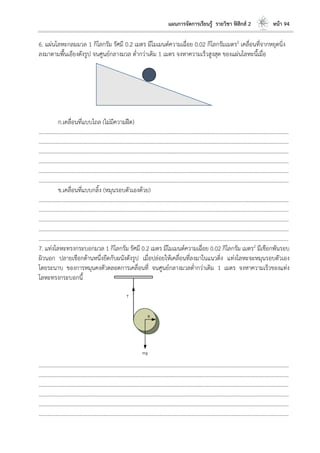 แผนการจัดการเรียนรู้ รายวิชา ฟิสิกส์ 2 หน้า 94
6. แผ่นโลหะกลมมวล 1 กิโลกรัม รัศมี 0.2 เมตร มีโมเมนต์ความเฉื่อย 0.02 กิโลกรัมเมตร2 เคลื่อนที่จากหยุดนิ่ง
ลงมาตามพื้นเอียงดังรูป จนศูนย์กลางมวล ต่ากว่าเดิม 1 เมตร จงหาความเร็วสูงสุด ของแผ่นโลหะนี้เมื่อ
ก.เคลื่อนที่แบบไถล (ไม่มีความฝืด)
………………………………………………………………………………………………………..………………………………………………………
………………………………………………………………………………………………………..………………………………………………………
………………………………………………………………………………………………………..………………………………………………………
………………………………………………………………………………………………………..………………………………………………………
………………………………………………………………………………………………………..………………………………………………………
………………………………………………………………………………………………………..………………………………………………………
ข.เคลื่อนที่แบบกลิ้ง (หมุนรอบตัวเองด้วย)
………………………………………………………………………………………………………..………………………………………………………
………………………………………………………………………………………………………..………………………………………………………
………………………………………………………………………………………………………..………………………………………………………
………………………………………………………………………………………………………..………………………………………………………
………………………………………………………………………………………………………..………………………………………………………
7. แท่งโลหะทรงกระบอกมวล 1 กิโลกรัม รัศมี 0.2 เมตร มีโมเมนต์ความเฉื่อย 0.02 กิโลกรัม เมตร2 มีเชือกพันรอบ
ผิวนอก ปลายเชือกด้านหนึ่งยึดกับผนังดังรูป เมื่อปล่อยให้เคลื่อนที่ลงมาในแนวดิ่ง แท่งโลหะจะหมุนรอบตัวเอง
โดยระนาบ ของการหมุนคงตัวตลอดการเคลื่อนที่ จนศูนย์กลางมวลต่ากว่าเดิม 1 เมตร จงหาความเร็วของแท่ง
โลหะทรงกระบอกนี้
………………………………………………………………………………………………………..………………………………………………………
………………………………………………………………………………………………………..………………………………………………………
………………………………………………………………………………………………………..………………………………………………………
………………………………………………………………………………………………………..………………………………………………………
………………………………………………………………………………………………………..………………………………………………………
………………………………………………………………………………………………………..………………………………………………………
 