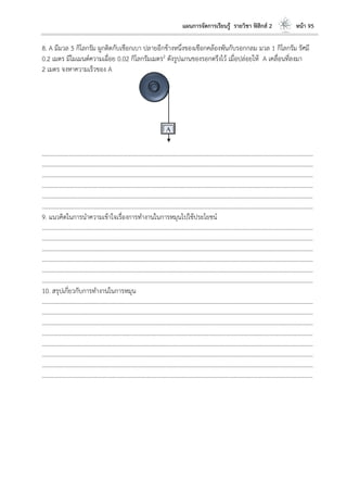 แผนการจัดการเรียนรู้ รายวิชา ฟิสิกส์ 2 หน้า 95
8. A มีมวล 5 กิโลกรัม ผูกติดกับเชือกเบา ปลายอีกข้างหนึ่งของเชือกคล้องพันกับรอกกลม มวล 1 กิโลกรัม รัศมี
0.2 เมตร มีโมเมนต์ความเฉื่อย 0.02 กิโลกรัมเมตร2 ดังรูปแกนของรอกตรึงไว้ เมื่อปล่อยให้ A เคลื่อนที่ลงมา
2 เมตร จงหาความเร็วของ A
………………………………………………………………………………………………………..………………………………………………………
………………………………………………………………………………………………………..………………………………………………………
………………………………………………………………………………………………………..………………………………………………………
………………………………………………………………………………………………………..………………………………………………………
………………………………………………………………………………………………………..………………………………………………………
………………………………………………………………………………………………………..………………………………………………………
9. แนวคิดในการนาความเข้าใจเรื่องการทางานในการหมุนไปใช้ประโยชน์
………………………………………………………………………………………………………..………………………………………………………
………………………………………………………………………………………………………..………………………………………………………
………………………………………………………………………………………………………..………………………………………………………
………………………………………………………………………………………………………..………………………………………………………
………………………………………………………………………………………………………..………………………………………………………
………………………………………………………………………………………………………..………………………………………………………
10. สรุปเกี่ยวกับการทางานในการหมุน
………………………………………………………………………………………………………..………………………………………………………
………………………………………………………………………………………………………..………………………………………………………
………………………………………………………………………………………………………..………………………………………………………
………………………………………………………………………………………………………..………………………………………………………
………………………………………………………………………………………………………..………………………………………………………
………………………………………………………………………………………………………..………………………………………………………
………………………………………………………………………………………………………..………………………………………………………
………………………………………………………………………………………………………..………………………………………………………
A
 