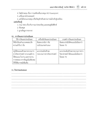 แผนการจัดการเรียนรู้ รายวิชา ฟิสิกส์ 2 หน้า 99
4. ไฟล์นาเสนอ เรื่อง การเคลือนที่แบบหมุน MS Powerpoint
5. เครื่องฉายโปรเจคเตอร์
6. แท่งไม้รอบแกนหมุน หรือวัตถุสาหรับสถานการณ์นาเข้าสู่บทเรียน
แหล่งเรียนรู้
1. Clip VDO เกี่ยวกับการแกว่งของวัตถุ และเพนดูลัมฟิสิกส์
2. ห้องสมุด
3. ฐานข้อมูล Internet
10. การวัดและการประเมินผล
วิธีการวัดและประเมินผล เครื่องมือวัดและประเมินผล เกณฑ์การวัดและประเมินผล
ให้นักเรียนทาแบบทดสอบวัด
ความเข้าใจ 5 ข้อ
ข้อสอบปรนัย 5 ข้อ
บนโปรแกรมPlicker
ข้อสอบปรนัยได้คะแนนไม่น้อยกว่า
ร้อยละ 70
ครูให้คะแนนทักษะกระบวนการ
ทางวิทยาศาสตร์ จากเกณฑ์การ
ให้คะแนน ใบงาน และรายงาน
การทดลอง หากข้อมูลไม่เพียงพอ
ใช้วิธีสัมภาษณ์เพิ่มเติม
แบบประเมินทักษะ
กระบวนการทางวิทยาศาสตร์
แบบประเมินทักษะกระบวนการทาง
วิทยาศาสตร์ ได้คะแนนไม่น้อยกว่า
ร้อยละ 70
11. กิจกรรมเสนอแนะ
....................................................................................................................................................................................
....................................................................................................................................................................................
....................................................................................................................................................................................
....................................................................................................................................................................................
....................................................................................................................................................................................
....................................................................................................................................................................................
 