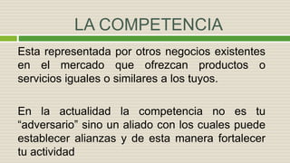 LA COMPETENCIA
Esta representada por otros negocios existentes
en el mercado que ofrezcan productos o
servicios iguales o similares a los tuyos.
En la actualidad la competencia no es tu
“adversario” sino un aliado con los cuales puede
establecer alianzas y de esta manera fortalecer
tu actividad
 
