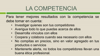 LA COMPETENCIA
Para tener mejores resultados con la competencia se
debe tomar en cuenta:
• Investigar quienes son tus competidores
• Averigua todo lo que puedas acerca de ellos
• Desarrolla vínculos con ellos
• Coopera y colabora cuando sea necesario con ellos
• No compitas en precios, sino en valor agregado en tus
productos o servicios
• Mantenerte alerta, no todos los competidores llevan una
buena ética profesional.
 
