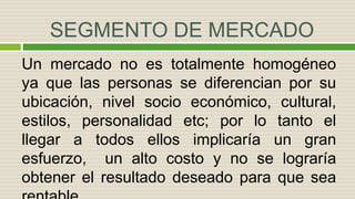 SEGMENTO DE MERCADO
Un mercado no es totalmente homogéneo
ya que las personas se diferencian por su
ubicación, nivel socio económico, cultural,
estilos, personalidad etc; por lo tanto el
llegar a todos ellos implicaría un gran
esfuerzo, un alto costo y no se lograría
obtener el resultado deseado para que sea
 