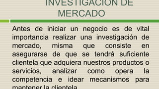 INVESTIGACIÓN DE
MERCADO
Antes de iniciar un negocio es de vital
importancia realizar una investigación de
mercado, misma que consiste en
asegurarse de que se tendrá suficiente
clientela que adquiera nuestros productos o
servicios, analizar como opera la
competencia e idear mecanismos para
 