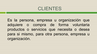 CLIENTES
Es la persona, empresa u organización que
adquiere o compra de forma voluntaria
productos o servicios que necesita o desea
para si mismo, para otra persona, empresa u
organización.
 