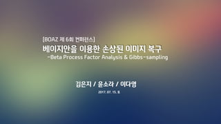 [BOAZ 제 6회 컨퍼런스]
베이지안을 이용한 손상된 이미지 복구
-Beta Process Factor Analysis & Gibbs-sampling
김은지 / 윤소라 / 이다영
2017. 07. 15. 토
 