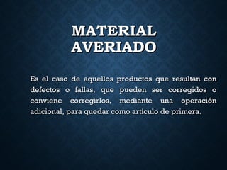 MATERIALMATERIAL
AVERIADOAVERIADO
Es el caso de aquellos productos que resultan conEs el caso de aquellos productos que resultan con
defectos o fallas, que pueden ser corregidos odefectos o fallas, que pueden ser corregidos o
conviene corregirlos, mediante una operaciónconviene corregirlos, mediante una operación
adicional, para quedar como artículo de primera.adicional, para quedar como artículo de primera.
 