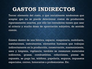 GASTOS INDIRECTOSGASTOS INDIRECTOS
Tercer elemento del costo, y que inicialmente tendremos queTercer elemento del costo, y que inicialmente tendremos que
aceptar que no se puede determinar costos de producciónaceptar que no se puede determinar costos de producción
rigurosamente exactos, por ello los contadores tienen que usarrigurosamente exactos, por ello los contadores tienen que usar
el criterio y mucha dosis de apreciación subjetiva, de sentidoel criterio y mucha dosis de apreciación subjetiva, de sentido
común.común.
Existen dentro de una fábrica, espacio, maquinaria, mobiliario,Existen dentro de una fábrica, espacio, maquinaria, mobiliario,
instalaciones, instrumentos, elementos humanos que trabajaninstalaciones, instrumentos, elementos humanos que trabajan
indirectamente en la producción, conservación, mantenimiento,indirectamente en la producción, conservación, mantenimiento,
aseo y limpieza, vigilancia; también se consumen materialesaseo y limpieza, vigilancia; también se consumen materiales
indirectos, grasas, combustibles, refacciones, piezas deindirectos, grasas, combustibles, refacciones, piezas de
repuesto, se paga luz, teléfono, papelería, seguros, impuestosrepuesto, se paga luz, teléfono, papelería, seguros, impuestos
especiales, correo, honorarios a profesionistas. Etc.especiales, correo, honorarios a profesionistas. Etc.
 