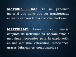 MATERIA PRIMAMATERIA PRIMA: Es un producto: Es un producto
material que tiene que ser transformadomaterial que tiene que ser transformado
antes de ser vendido a los consumidores.antes de ser vendido a los consumidores.
MATERIALESMATERIALES: formado por materia,: formado por materia,
conjunto de instrumentos, herramientas oconjunto de instrumentos, herramientas o
maquinas necesarios para la explotaciónmaquinas necesarios para la explotación
en una industria. (utensilios, refacciones,en una industria. (utensilios, refacciones,
grasas, lubricantes, combustibles )grasas, lubricantes, combustibles )
 