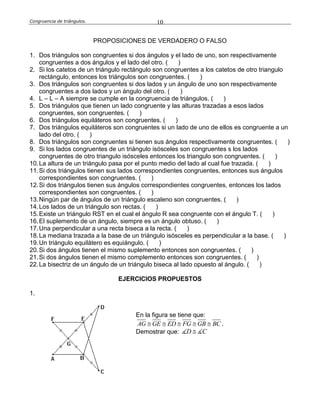 Congruencia de triángulos. 10
PROPOSICIONES DE VERDADERO O FALSO
1. Dos triángulos son congruentes si dos ángulos y el lado de uno, son respectivamente
congruentes a dos ángulos y el lado del otro. ( )
2. Si los catetos de un triángulo rectángulo son congruentes a los catetos de otro triangulo
rectángulo, entonces los triángulos son congruentes. ( )
3. Dos triángulos son congruentes si dos lados y un ángulo de uno son respectivamente
congruentes a dos lados y un ángulo del otro. ( )
4. L – L – A siempre se cumple en la congruencia de triángulos. ( )
5. Dos triángulos que tienen un lado congruente y las alturas trazadas a esos lados
congruentes, son congruentes. ( )
6. Dos triángulos equiláteros son congruentes. ( )
7. Dos triángulos equiláteros son congruentes si un lado de uno de ellos es congruente a un
lado del otro. ( )
8. Dos triángulos son congruentes si tienen sus ángulos respectivamente congruentes. ( )
9. Si los lados congruentes de un triángulo isósceles son congruentes s los lados
congruentes de otro triangulo isósceles entonces los triangulo son congruentes. ( )
10.La altura de un triángulo pasa por el punto medio del lado al cual fue trazada. ( )
11.Si dos triángulos tienen sus lados correspondientes congruentes, entonces sus ángulos
correspondientes son congruentes. ( )
12.Si dos triángulos tienen sus ángulos correspondientes congruentes, entonces los lados
correspondientes son congruentes. ( )
13.Ningún par de ángulos de un triángulo escaleno son congruentes. ( )
14.Los lados de un triángulo son rectas. ( )
15.Existe un triángulo RST en el cual el ángulo R sea congruente con el ángulo T. ( )
16.El suplemento de un ángulo, siempre es un ángulo obtuso. ( )
17.Una perpendicular a una recta biseca a la recta. ( )
18.La mediana trazada a la base de un triángulo isósceles es perpendicular a la base. ( )
19.Un triángulo equilátero es equiángulo. ( )
20.Si dos ángulos tienen el mismo suplemento entonces son congruentes. ( )
21.Si dos ángulos tienen el mismo complemento entonces son congruentes. ( )
22.La bisectriz de un ángulo de un triángulo biseca al lado opuesto al ángulo. ( )
EJERCICIOS PROPUESTOS
1.
En la figura se tiene que:
AG GE ED FG GB BC     .
Demostrar que: D C
 