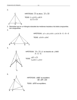 Congruencia de triángulos. 11
2.
HIPÓTESIS: CD es altura. AD DB
TESIS: 1) ACD BCD
2) CA CB
3. Demostrar que en un triángulo isósceles las medianas trazadas a los lados congruentes
son congruentes.
4.
HIPÓTESIS: ; ; E B ADE ACB B – C – D – E
TESIS: EAD BAC
5.
HIPÓTESIS: ;AB AD AE es bisectriz de BAD
A – C – E
TESIS:
1)
2)
BC CD
BCE DCE


6.
HIPÓTESIS: ABC es equilátero
AE BF CD 
TESIS: EFD es equilátero.
 