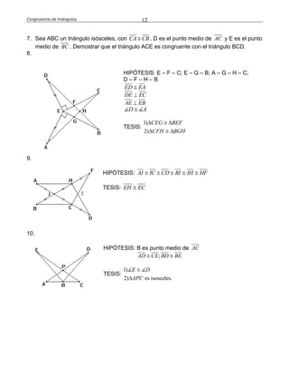 Congruencia de triángulos. 12
7. Sea ABC un triángulo isósceles, con CA CB . D es el punto medio de AC y E es el punto
medio de BC . Demostrar que el triángulo ACE es congruente con el triángulo BCD.
8.
HIPÓTESIS: E – F – C; E – G – B; A – G – H – C;
D – F – H – B
ED EA
DE EC
AE EB
D A
TESIS:
1)
2)
CEG BEF
CFH BGH
  
  
9.
HIPÓTESIS: AI IC CD BI IH HF    
TESIS: EH EC
10.
HIPÓTESIS: B es punto medio de AC
;AD CE BD BE 
TESIS:
1)
2) es isosceles.
E D
APC


 