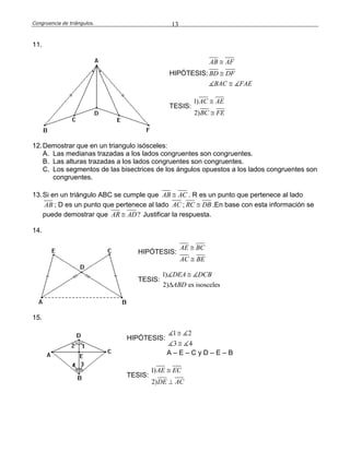 Congruencia de triángulos. 13
11.
HIPÓTESIS:
AB AF
BD DF
BAC FAE



TESIS:
1)
2)
AC AE
BC FE


12.Demostrar que en un triangulo isósceles:
A. Las medianas trazadas a los lados congruentes son congruentes.
B. Las alturas trazadas a los lados congruentes son congruentes.
C. Los segmentos de las bisectrices de los ángulos opuestos a los lados congruentes son
congruentes.
13.Si en un triángulo ABC se cumple que AB AC . R es un punto que pertenece al lado
AB ; D es un punto que pertenece al lado AC ; RC DB .En base con esta información se
puede demostrar que ?AR AD Justificar la respuesta.
14.
HIPÓTESIS:
AE BC
AC BE


TESIS:
1)
2) es isosceles
DEA DCB
ABD


15.
HIPÓTESIS:
1 2
3 4


A – E – C y D – E – B
TESIS:
1)
2)
AE EC
DE AC


 