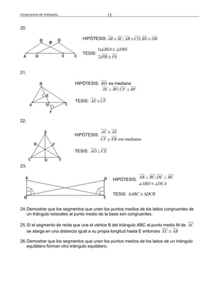 Congruencia de triángulos. 15
20.
HIPÓTESIS: ; ;AR SC AB CD BS DR  
TESIS:
1)
2)
BSA DRS
PR PS


21.
HIPÓTESIS: BD es mediana
;AE BF CF BF 
TESIS: AE CF
22.
HIPÓTESIS:
y son medianas
AC AE
CF EB

TESIS: AD CE
23.
HIPÓTESIS:
;AB BC DC BC
ABD DCA
 

TESIS: ABC DCB  
24.Demostrar que los segmentos que unen los puntos medios de los lados congruentes de
un triángulo isósceles al punto medio de la base son congruentes.
25.Si el segmento de recta que une el vértice B del triángulo ABC al punto medio M de AC
se alarga en una distancia igual a su propia longitud hasta E entonces EC AB
26.Demostrar que los segmentos que unen los puntos medios de los lados de un triángulo
equilátero forman otro triángulo equilátero.
 