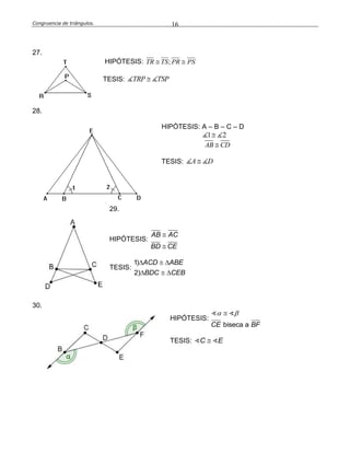 Congruencia de triángulos. 16
27.
HIPÓTESIS: ;TR TS PR PS 
TESIS: TRP TSP
28.
HIPÓTESIS: A – B – C – D
1 2
AB CD
TESIS: A D
29.
HIPÓTESIS:
AB AC
BD CE


TESIS:
1)
2)
ACD ABE
BDC CEB
  
  
30.
HIPÓTESIS:
biseca aCE BF
 
TESIS: C E
 