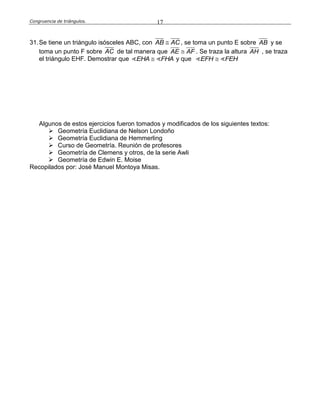 Congruencia de triángulos. 17
31.Se tiene un triángulo isósceles ABC, con AB AC , se toma un punto E sobre AB y se
toma un punto F sobre AC de tal manera que AE AF . Se traza la altura AH , se traza
el triángulo EHF. Demostrar que EHA FHA y que EFH FEH
Algunos de estos ejercicios fueron tomados y modificados de los siguientes textos:
 Geometría Euclidiana de Nelson Londoño
 Geometría Euclidiana de Hemmerling
 Curso de Geometría. Reunión de profesores
 Geometría de Clemens y otros, de la serie Awli
 Geometría de Edwin E. Moise
Recopilados por: José Manuel Montoya Misas.
 