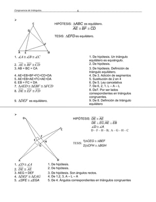 Congruencia de triángulos. 6

HIPÓTESIS: ABC es equilátero.
AE BF CD 
TESIS: EFD es equilátero.
1. A B C  1. De hipótesis. Un triángulo
equilátero es equiángulo.
2. AE BF CD  2. De hipótesis.
3. AB = BC = CA 3. De hipótesis. Definición de
triángulo equilátero.
4. AE+EB=BF+FC=CD+DA 4. De 3. Adición de segmentos
5. AE+EB=AE+FC=AE+DA 5. Sustitución de 2 en 4
6. EB = FC = DA 6. De 5. Ley cancelativa
7. AED EBF FCD     7. De 6, 2, 1. L – A – L
8. DE EF FD  8. De7. Por ser lados
correspondientes en triángulos
congruentes.
9. DEF es equilátero. 9. De 8. Definición de triángulo
equilátero

HIPÓTESIS: DE AE
;DE EC AE EB 
D A
D – F – H – B; A – G – H – C
TESIS:
1)
2)
CEG BEF
CFH BGH
  
  
1. D A 1. De hipótesis.
2. DE AE 2. De hipótesis.
3. AEG = DEF 3. De hipótesis. Son ángulos rectos.
4. DEF EAG   4. De 1,2, 3, A – L – A
5. DFE EGA 5. De 4. Ángulos correspondientes en triángulos congruentes
 