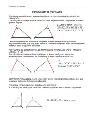 Congruencia de triángulos. 1
CONGRUENCIA DE TRIÁNGULOS
Dos figuras geométricas son congruentes si tienen el mismo tamaño y la misma forma.
DEFINICIÓN:
Dos triángulos son congruentes si tienen sus lados respectivamente congruentes, lo mismo
que sus ángulos.
Si ABC DEF   , entonces:
; ;AB FD AC DE BC FE  
; ;  A D B F C E
Lados correspondientes son los que se oponen a ángulos congruentes y viceversa.
Hay seis condiciones, que se pueden reducir a 3 mediante teoremas. Antes de demostrar los
teoremas se da el siguiente postulado
POSTULADO DE CONGRUENCIA DE TRIÁNGULOS. POSTULADO LADO – ANGULO –
LADO (L – A – L)
Dos triángulos son congruentes si dos lados y el ángulo que forman en uno, son
respectivamente congruentes a los dos lados y el ángulo que forman en el otro.
Si
; ;  AB DF BC FE B F
Entonces ABC DEF  
DEFINICIÓN: Un corolario es una proposición que no necesita prueba particular, sino que
se deduce fácilmente de lo demostrado antes.
TEOREMA: (COROLARIO DEL POSTULADO ANTERIOR)
Si dos triángulos rectángulos tienen sus catetos congruentes, entonces son congruentes.
;AB DE BC EF ABC DEF     
 