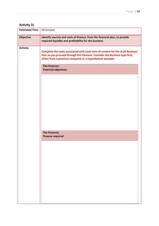 P a g e | 12
Activity 2c
Estimated Time 20 minutes
Objective Identify sources and costs of finance, from the financial plan, to provide
required liquidity and profitability for the business
Activity
Complete the tasks associated with each item of content for the draft Business
Plan as you proceed through this Element. Consider the Business type first,
either from a practical viewpoint or a hypothetical example.
The Finances
Financial objectives
The Finances
Finance required
 