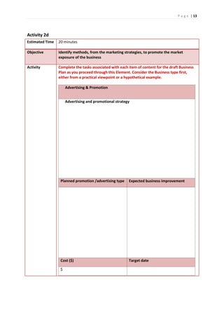 P a g e | 13
Activity 2d
Estimated Time 20 minutes
Objective Identify methods, from the marketing strategies, to promote the market
exposure of the business
Activity Complete the tasks associated with each item of content for the draft Business
Plan as you proceed through this Element. Consider the Business type first,
either from a practical viewpoint or a hypothetical example.
Advertising & Promotion
Advertising and promotional strategy
Planned promotion /advertising type Expected business improvement
Cost ($) Target date
$
 