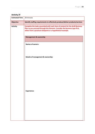 P a g e | 16
Activity 2f
Estimated Time 20 minutes
Objective Identify staffing requirements to effectively produce/deliver products/services
Activity Complete the tasks associated with each item of content for the draft Business
Plan as you proceed through this Element. Consider the Business type first,
either from a practical viewpoint or a hypothetical example.
Management & ownership
Names of owners:
Details of management & ownership:
Experience:
 