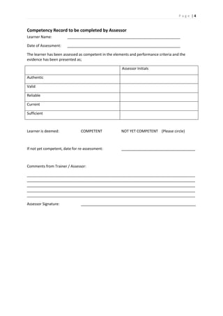 P a g e | 4
Competency Record to be completed by Assessor
Learner Name: _______________________________________________________
Date of Assessment: _______________________________________________________
The learner has been assessed as competent in the elements and performance criteria and the
evidence has been presented as;
Assessor Initials
Authentic
Valid
Reliable
Current
Sufficient
Learner is deemed: COMPETENT NOT YET COMPETENT (Please circle)
If not yet competent, date for re-assessment: ____________________________________
Comments from Trainer / Assessor:
__________________________________________________________________________________
__________________________________________________________________________________
__________________________________________________________________________________
__________________________________________________________________________________
__________________________________________________________________________________
Assessor Signature: ________________________________________________________
 