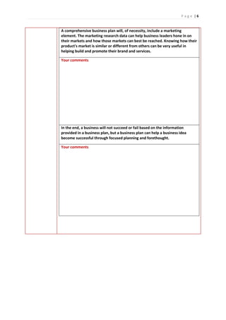 P a g e | 6
A comprehensive business plan will, of necessity, include a marketing
element. The marketing research data can help business leaders hone in on
their markets and how those markets can best be reached. Knowing how their
product's market is similar or different from others can be very useful in
helping build and promote their brand and services.
Your comments
In the end, a business will not succeed or fail based on the information
provided in a business plan, but a business plan can help a business idea
become successful through focused planning and forethought.
Your comments
 