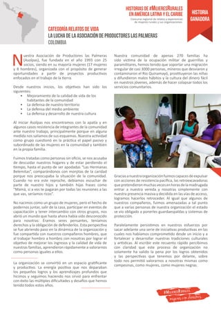 Nuestra Asociación de Productores las Palmeras
(Asolpas), fue fundada en el año 1993 con 25
socios, siendo en su mayoría mujeres (17 mujeres
y 8 hombres), organizada con el propósito de generar
oportunidades a partir de proyectos productivos
enfocados en el trabajo de la tierra.
Desde nuestros inicios, los objetivos han sido los
siguientes:
•	 Mejoramiento de la calidad de vida de los
habitantes de la comunidad
•	 La defensa de nuestro territorio
•	 La defensa del medio ambiente
•	 La defensa y desarrollo de nuestra cultura
Al iniciar Asolpas nos encontramos con la apatía y en
algunos casos resistencia de integrantes de la comunidad
ante nuestro trabajo, principalmente porque en alguna
medida nos salíamos de sus esquemas. Nuestra actividad
como grupo cuestionó en la práctica el papel pasivo y
subordinado de las mujeres en la comunidad y también
en la propia familia.
Fuimos tratadas como personas sin oficio, se nos acusaba
de descuidar nuestros hogares y de estar perdiendo el
tiempo, hasta el punto de ser apodadas “Las Hermanas
Belemitas”, comparándonos con monjitas de la caridad
porque nos preocupaba la situación de la comunidad.
Cuando no era este reproche, debíamos escuchar de
parte de nuestro hijos y también hijas frases como
“Mamá, si a vos te pagaran por todas las reuniones a las
que vas, seríamos ricos”.
No nacimos como un grupo de mujeres, pero el hecho de
podernos juntar, salir de la casa, participar en eventos de
capacitación y tener intercambio con otros grupos, nos
abrió un mundo que hasta ahora había sido desconocido
para nosotras: Éramos seres pensantes, teníamos
derechos y la obligación de defenderlos. Esta perspectiva
se fue abriendo paso en la dinámica de la organización y
fue compartida con nuestros compañeros hombres, que
al trabajar hombro a hombro con nosotras por lograr el
objetivo de mejorar los ingresos y la calidad de vida de
nuestras familias, aprendieron rápidamente a valorarnos
como personas iguales a ellos.
La organización se convirtió en un espacio gratificante
y productivo. La energía positiva que nos deparaban
los pequeños logros y los aprendizajes profundos que
hicimos y seguimos haciendo nos sirvió para enfrentar
con éxito las múltiples dificultades y desafíos que hemos
tenido todos estos años.
Nuestra comunidad de apenas 270 familias ha
sido víctima de la ocupación militar de guerrillas y
paramilitares, hemos tenido que soportar una migración
irregular de casi 3000 personas, mineros que desviaron y
contaminaron el Rio Quinamayó, prostituyeron las niñas
y difundieron malos hábitos y la cultura del dinero fácil
en nuestros jóvenes, además de hacer colapsar todos los
servicios comunitarios.
Graciasanuestraorganizaciónfuimoscapacesdeexpulsar
con acciones de resistencia pacífica, las retroexcavadoras
quepretendieronmuchasvecesenhorasdelamadrugada
entrar a nuestra vereda y nosotras simplemente con
nuestra presencia masiva y decidida en las vías de acceso,
logramos hacerlos retroceder. Al igual que algunos de
nuestros compañeros, fuimos amenazadas a tal punto
que a varias personas de nuestra organización el estado
se vio obligado a ponerles guardaespaldas y sistemas de
protección.
Paralelamente persistimos en nuestros esfuerzos por
sacar adelante una serie de iniciativas productivas en las
cuales nos habíamos comprometido desde un inicio y a
fortalecer y desarrollar nuestras tradiciones culturales
y artísticas. Al escribir este recuento rápido percibimos
con claridad que este proceso de organización no
solamente ha valido la pena por los logros obtenidos
y las perspectivas que tenemos por delante, sobre
todo nos permitió valorarnos a nosotras mismas como
campesinas, como mujeres, como mujeres negras.
Historias de #MujeresRurales
en América Latina y el Caribe
Concurso regional de relatos y experiencias
de mujeres rurales y sus organizaciones.
mujeres con derechos
CATEGORÍA relatos de vida
La lucha de la Asociación de Productores las Palmeras
colombia
historia
ganadora
 