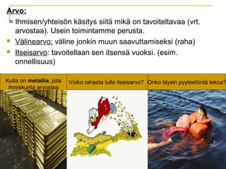 Arvo:
= Ihmisen/yhteisön käsitys siitä mikä on tavoiteltavaa (vrt.
arvostaa). Usein toimintamme perusta.
 Välinearvo: väline jonkin muun saavuttamiseksi (raha)
 Itseisarvo: tavoitellaan sen itsensä vuoksi. (esim.
onnellisuus)
Voiko rahasta tulla itseisarvo? Onko täysin pyyteetöntä tekoa?Kulta on metallia, jota
ihmiskunta arvostaa
 
