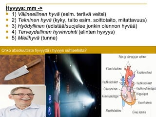 Hyvyys: mm ->
 1) Välineellinen hyvä (esim. terävä veitsi)
 2) Tekninen hyvä (kyky, taito esim. soittotaito, mitattavuus)
 3) Hyödyllinen (edistää/suojelee jonkin olennon hyvää)
 4) Terveydellinen hyvinvointi (elinten hyvyys)
 5) Mielihyvä (tunne)
Onko absoluuttista hyvyyttä / hyvyys suhteellista?
 