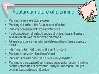 Features/ nature of planning
• Planning is an intellectual process
• Planning determines the future course of action
• Primarily concerned with looking into future
• Involves selection of suitable course of action, means there are
several alternatives for achieving objectives
• All levels are concerned with the determination of future course of
action.
• Planning is the most basic to all mgmt functions
• Planning is pervasive function of mgmt
• Planning is flexible because future is always dynamic
• Planning is a pervasive & continuous managerial function involving
complex processes of perception, analysis, conceptual thought,
communication, decision,& action
 