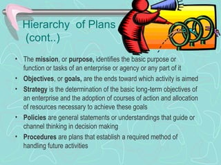 Hierarchy of Plans
(cont..)
• The mission, or purpose, identifies the basic purpose or
function or tasks of an enterprise or agency or any part of it
• Objectives, or goals, are the ends toward which activity is aimed
• Strategy is the determination of the basic long term objectives of‑
an enterprise and the adoption of courses of action and allocation
of resources necessary to achieve these goals
• Policies are general statements or understandings that guide or
channel thinking in decision making
• Procedures are plans that establish a required method of
handling future activities
 