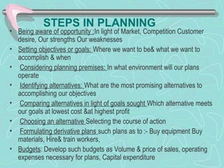 STEPS IN PLANNING
• Being aware of opportunity :In light of Market, Competition Customer
desire, Our strengths Our weaknesses
• Setting objectives or goals: Where we want to be& what we want to
accomplish & when
• Considering planning premises: In what environment will our plans
operate
• Identifying alternatives: What are the most promising alternatives to
accomplishing our objectives
• Comparing alternatives in light of goals sought Which alternative meets
our goals at lowest cost &at highest profit
• Choosing an alternative Selecting the course of action
• Formulating derivative plans such plans as to :- Buy equipment Buy
materials, Hire& train workers,
• Budgets: Develop such budgets as Volume & price of sales, operating
expenses necessary for plans, Capital expenditure
 
