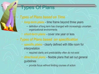 Types Of Plans
– Types of Plans based on Time
• long-term plans - time frame beyond three years
– definition of long term has changed with increasingly uncertain
organizational environments
• short-term plans - cover one year or less
– Types of Plans based on specification
• specific plans - clearly defined with little room for
interpretation
– required clarity and predictability often do not exist
• directional plans - flexible plans that set out general
guidelines
– provide focus without limiting courses of action
© Prentice Hall, 2002
 