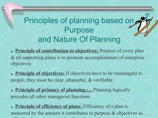 Principles of planning based on
Purpose
and Nature Of Planning
. Principle of contribution to objectives: Purpose of every plan
& all supporting plans is to promote accomplishment of enterprise
objectives
. Principle of objectives: If objectives have to be meaningful to
people, they must be clear, attainable, & verifiable
. Principle of primacy of planning.:... Planning logically
precedes all other managerial functions
. Principle of efficiency of plans: Efficiency of a plan is
measured by the amount it contributes to purpose & objectives as
 